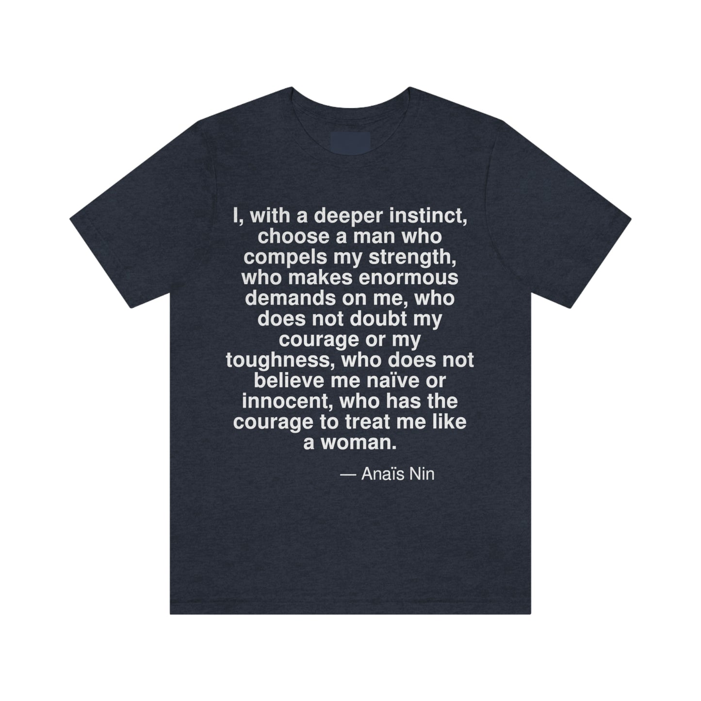I, with a deeper instinct, choose a man who compels my strength, who makes enormous demands on me, who does not doubt my courage or my toughness, who does not believe me naive or innocent, who has the courage to treat me like a woman. -- Anais Nin. Adult premium quality t-shirt