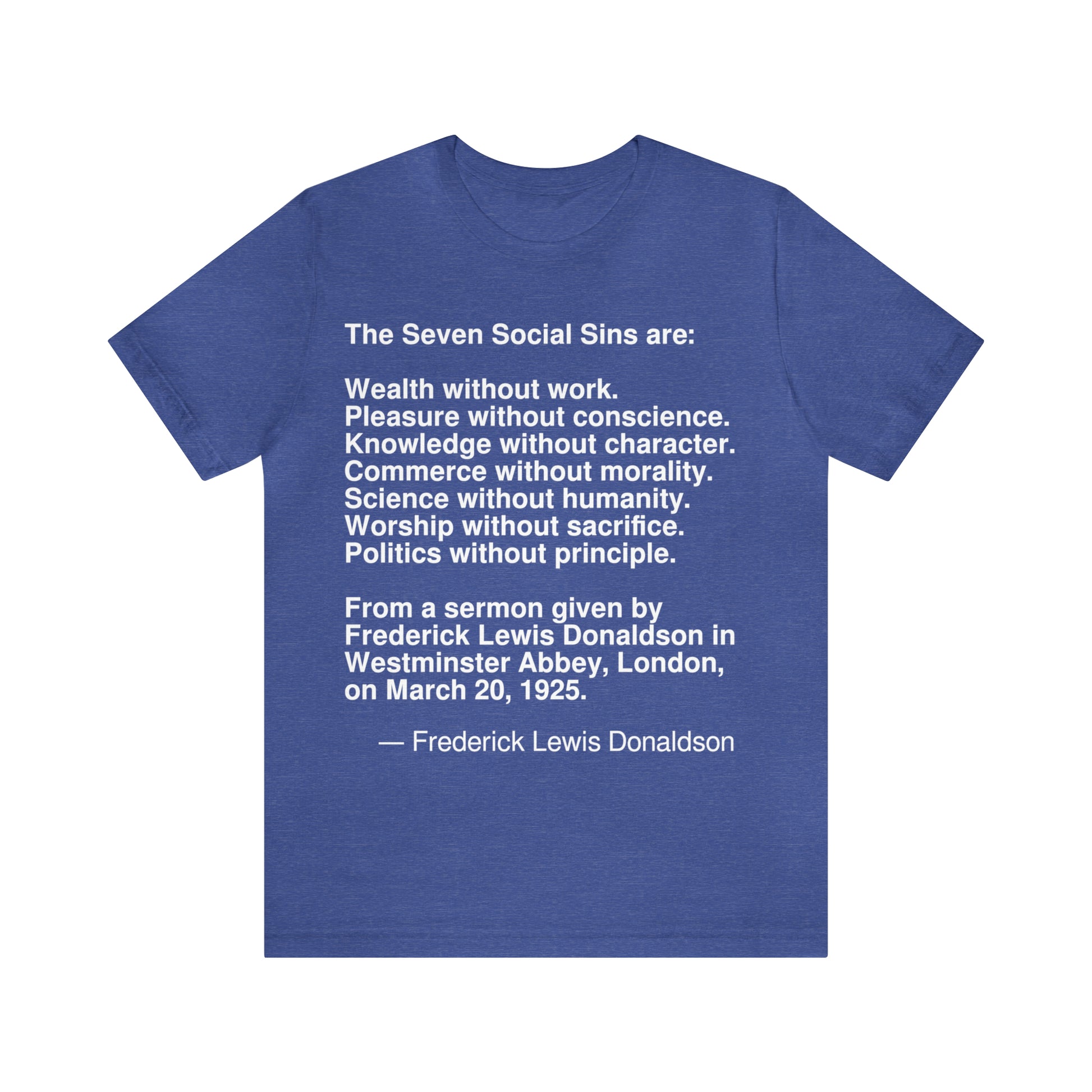 The Seven Social Sins are: Wealth without work. Pleasure without conscience. Knowledge without character. Commerce without morality. Science without humanity. Worship without sacrifice. Politics without principle. From a sermon given by Frederick Lewis Donaldson in Westminster Abbey, London,on March 20, 1925. -- Frederick Lewis Donaldson. Adult premium quality t-shirt