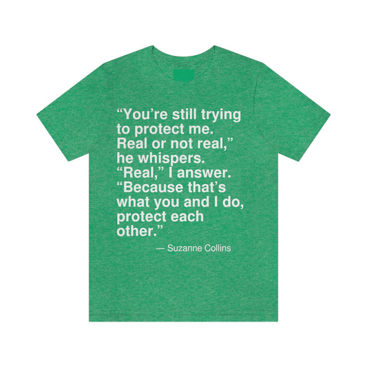 "You're still trying to protect me. Real or not real," he whispers. "Real," I answer. "Because that's what you and I do, protect each other." -- Suzanne Collins. Adult premium quality t-shirt