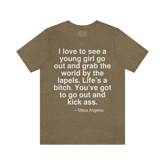 I love to see a young girl go out and grab the world by the lapels. Life's a bitch. You've got to go out and kick ass. -- Maya Angelo. Adult premium quality t-shirt