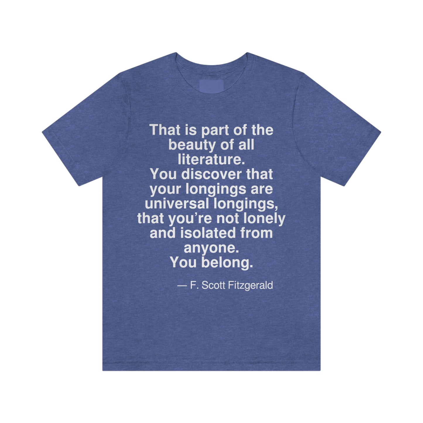 That is part of the beauty of all literature. You discover that your longings are universal longings, that you're not lonely and isolated from anyone. You belong. -- F. Scott Fitzgerald. Adult premium quality t-shirt