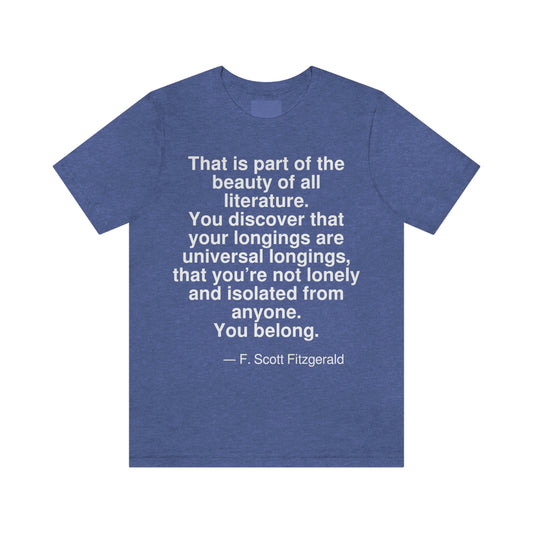 That is part of the beauty of all literature. You discover that your longings are universal longings, that you're not lonely and isolated from anyone. You belong. -- F. Scott Fitzgerald. Adult premium quality t-shirt