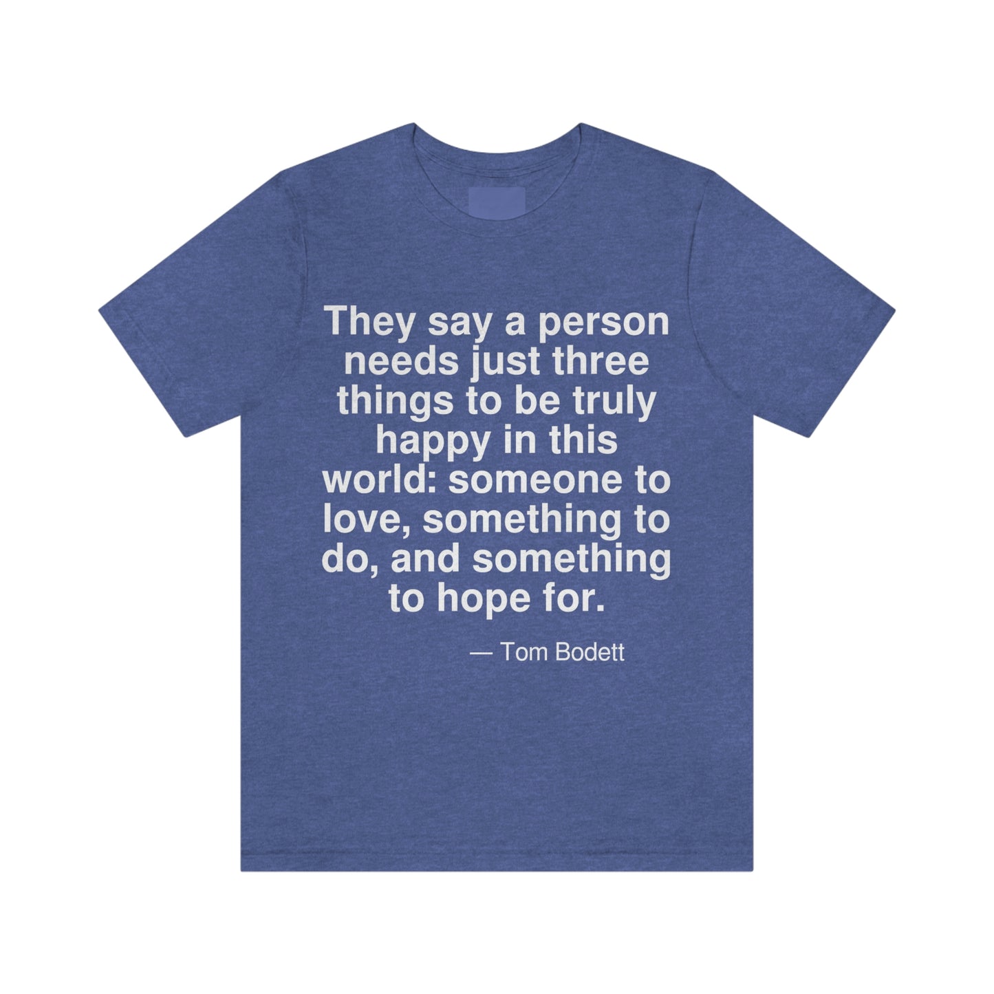 They say a person needs just three things to be truly happy in this world: someone to love, something to do, and something to hope for. -- Tom Bodett. Adult premium quality t-shirt