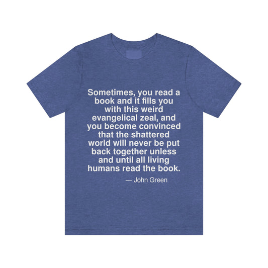 Sometimes, you read a book and it fills you with this weird evangelical zeal, and you become convinced that the shattered world will never be put back together unless and until all living humans read the book. -- John Green. Adult premium quality t-shirt