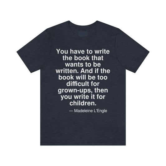 You have to write the book that wants to be written. And if the book will be too difficult for grown-ups, then you write it for children. -- Madeleine L'Engle. Adult premium quality t-shirt