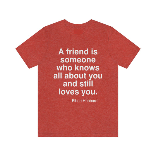 A friend is someone who knows all about you and still loves you. -- Elbert Hubbard. Adult premium quality t-shirt