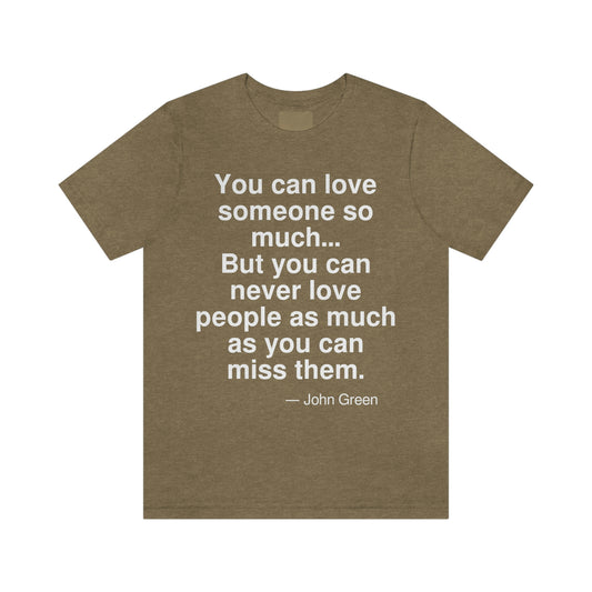 You can love someone so much . . . But you can never love pepole as much as you can miss them. -- John Green. Adult premium quality t-shirt