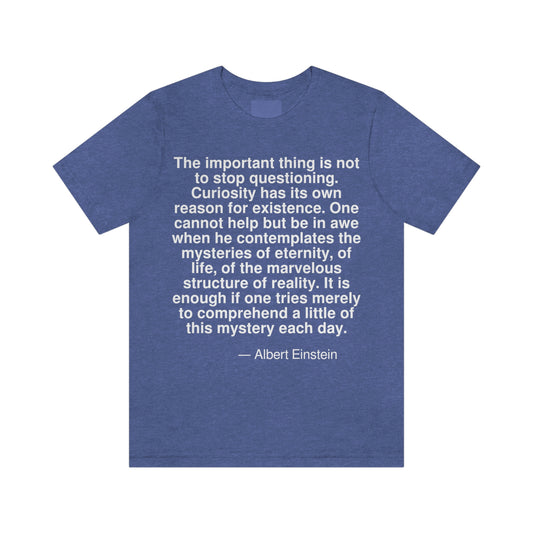 The important thing is not to stop questioning. Curiosity has its own reason for existence. One cannot help but be in awe when he contemplates the mysteries of eternity, of life, of the marvelous structure of reality. It is enough if one tries merely to comprehend a little of this mystery each day. -- Albert Einstein. Adult premium quality t-shirt