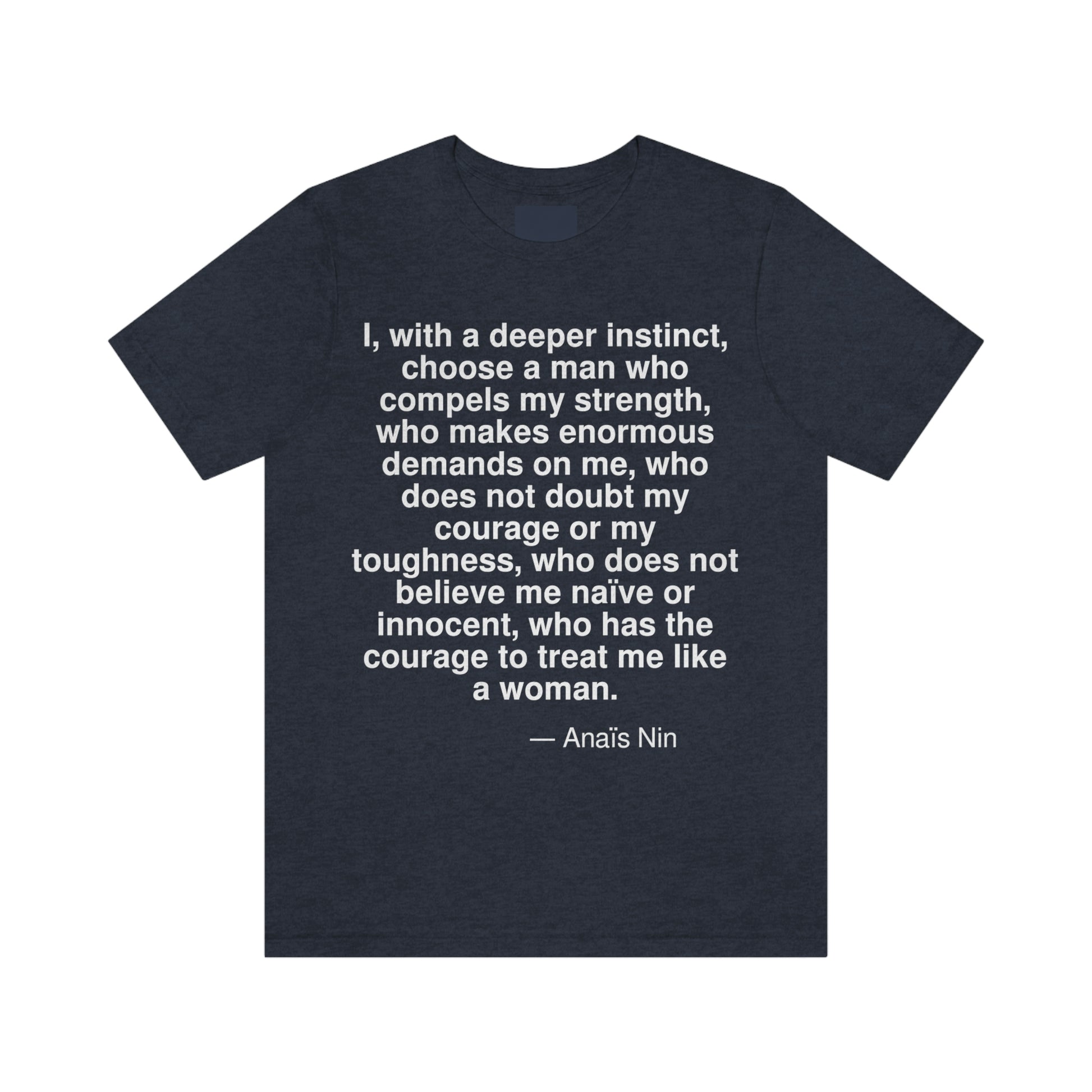 I, with a deeper instinct, choose a man who compels my strength, who makes enormous demands on me, who does not doubt my courage or my toughness, who does not believe me naive or innocent, who has the courage to treat me like a woman. -- Anais Nin. Adult premium quality t-shirt