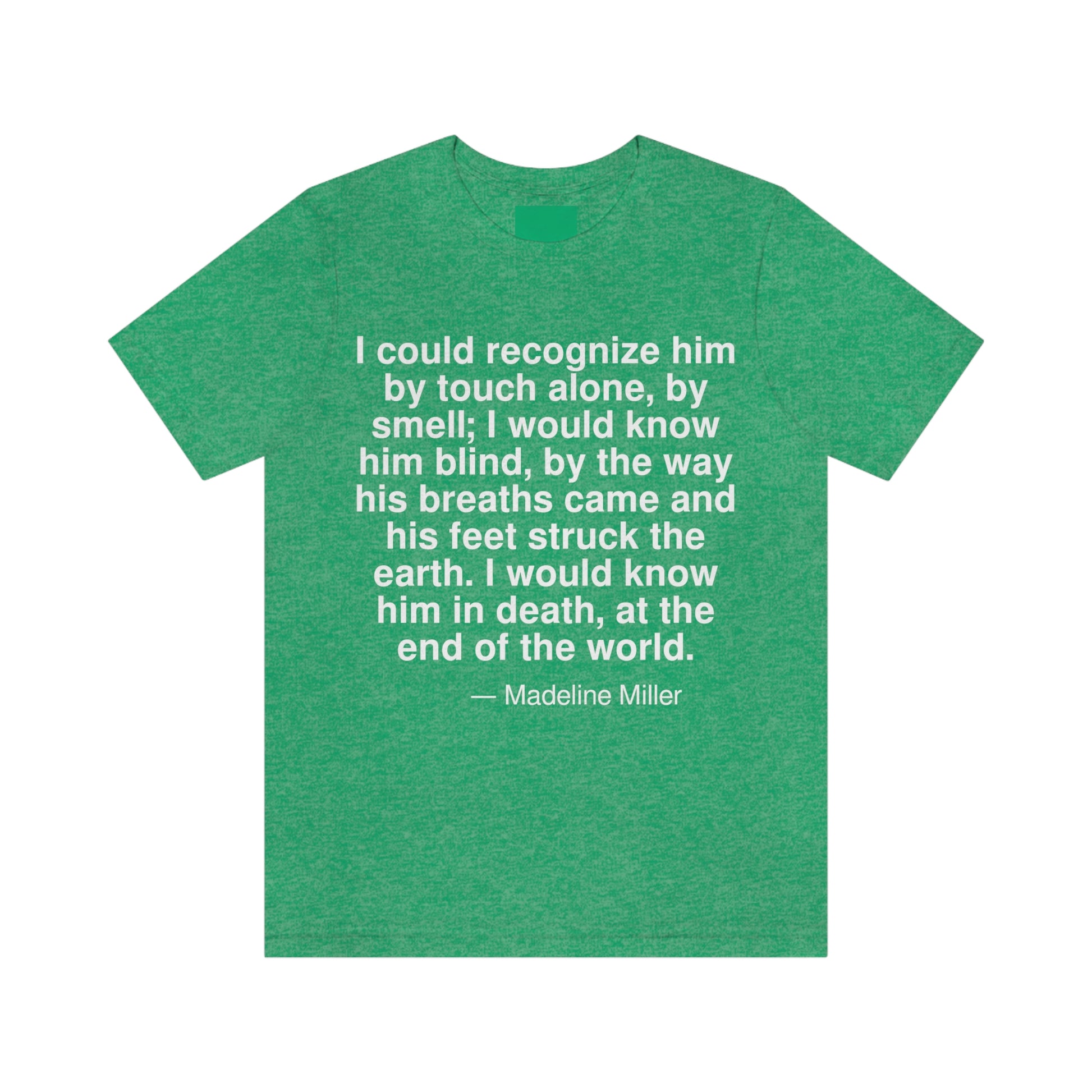 I could recognize him by touch alone, by smell; I would know him blind, by the way his breaths came and his feet struck the earth. I would know him in death, at the end of the world. -- Madeline Miller. Adult premium quality t-shirt