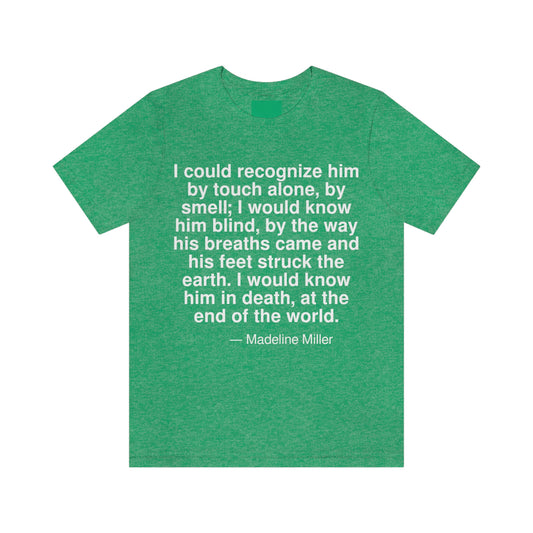 I could recognize him by touch alone, by smell; I would know him blind, by the way his breaths came and his feet struck the earth. I would know him in death, at the end of the world. -- Madeline Miller. Adult premium quality t-shirt