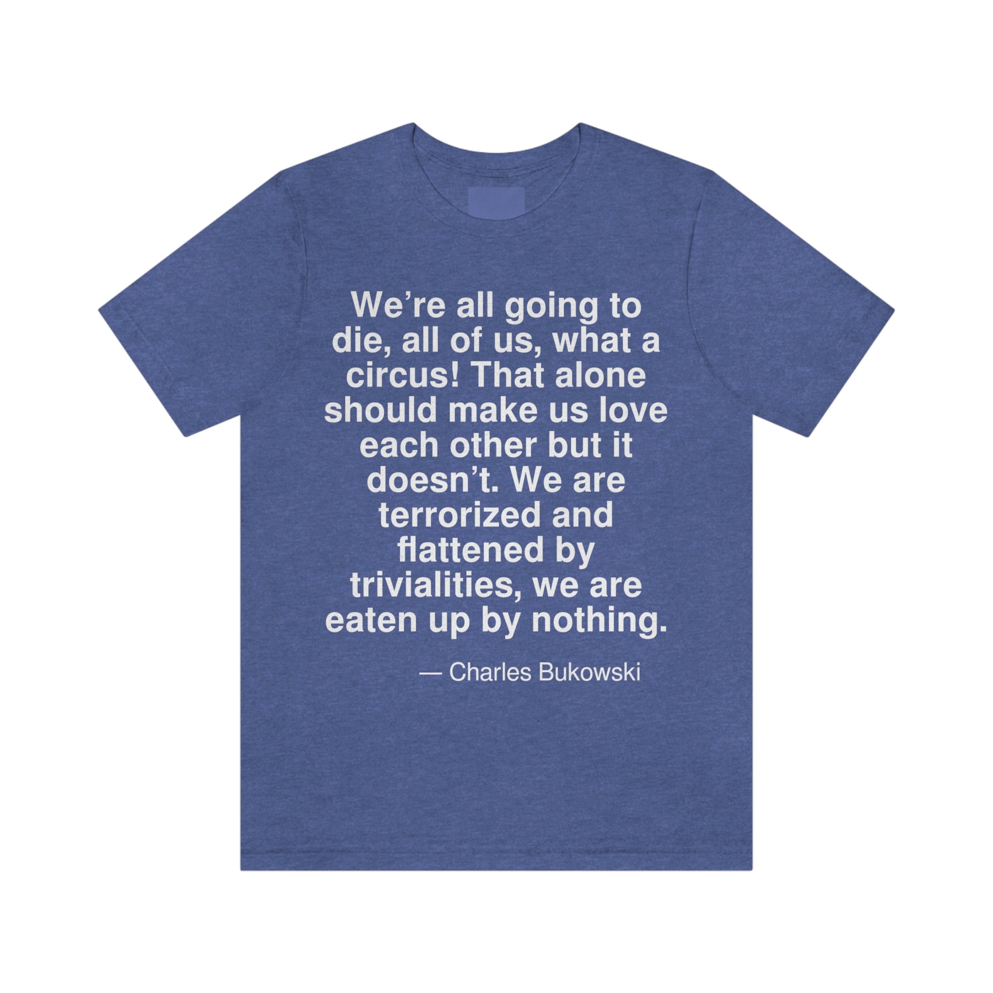 We're all going to die, all of us, what a circus! That alone should make us love each other but it doesn't. We are terrorized and flattened by trivialities, we are eaten up by nothing. -- Charles Bukowski. Adult premium quality t-shirt