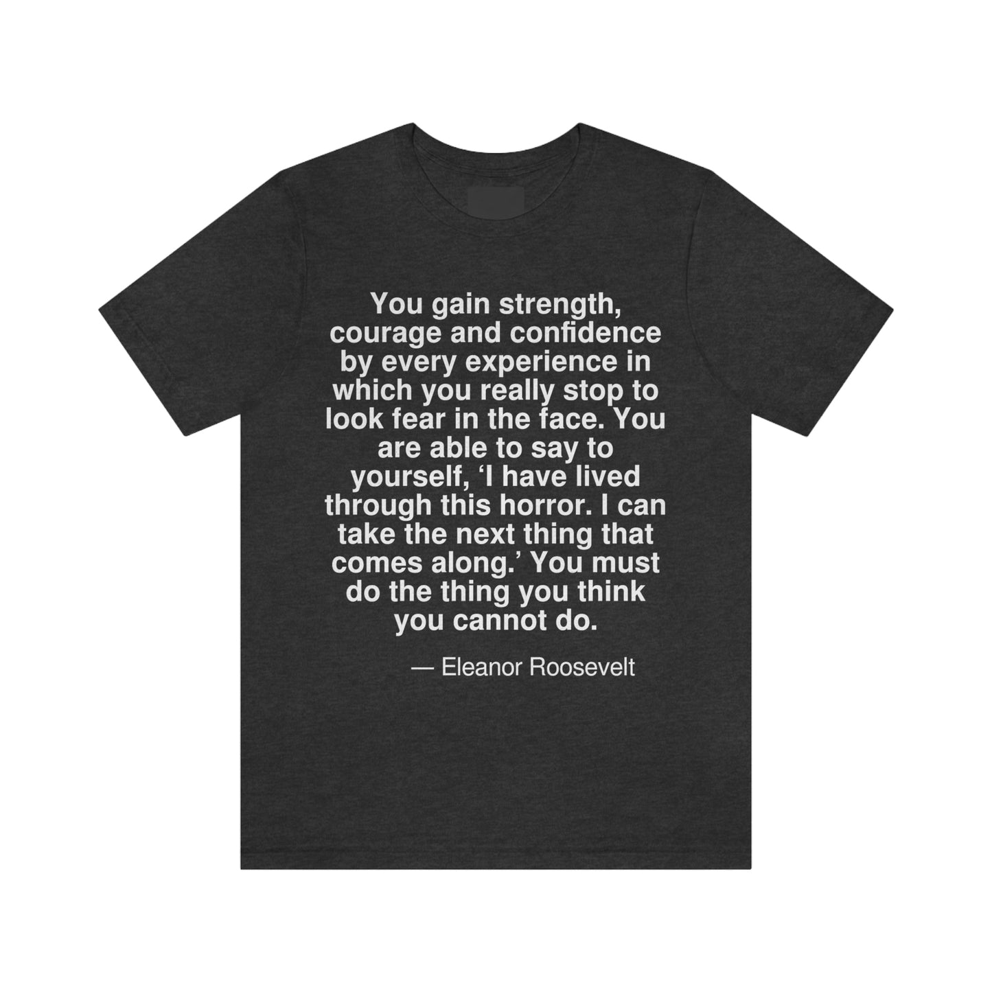 You gain strength, courage and confidence by every experience in which you really stop to look fear in the face. You are able to say to yourself, 'I have lived through this horror. I can take the next thing that comes along.' You must do the thing you think you cannot do. -- Elenor Roosevelt. Adult premium quality t-shirt