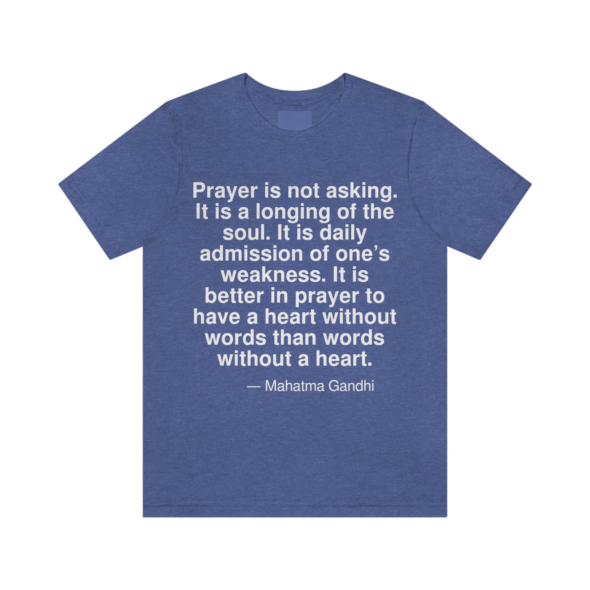 Prayer is not asking. It is a longing of the soul. It is a daily admission of one's weakness. It is better in prayer to have a heart without words than words without a heart. -- Mahatma Gandhi. Adult premium quality t-shirt