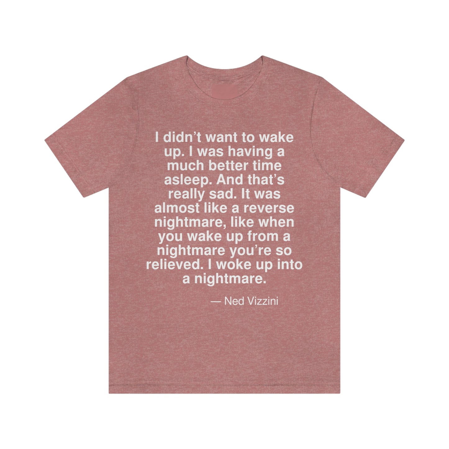 I didn't want to wake up. I was having a much better time asleep. And that's really sad. It was almost like a reverse nightmare, like when you wake up from a nightmare you're so relieved. I woke up into a nightmare. -- Ned Vizzini. Adult premium quality t-shirt