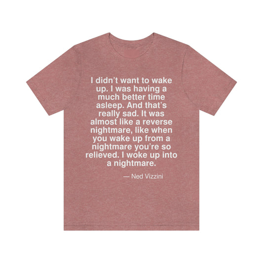 I didn't want to wake up. I was having a much better time asleep. And that's really sad. It was almost like a reverse nightmare, like when you wake up from a nightmare you're so relieved. I woke up into a nightmare. -- Ned Vizzini. Adult premium quality t-shirt