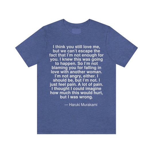 I think you still love me, but we can't escape the fact that I'm not enough for you. I knew this was going to happen. So I'm not blaming you for falling in love with another woman. I'm not angry, either. I should be, but I'm not. I just feel pain. A lot of pain. I thought I could imagine how much this would hurt, but I was wrong. -- Haruki Murakami. Adult premium quality t-shirt