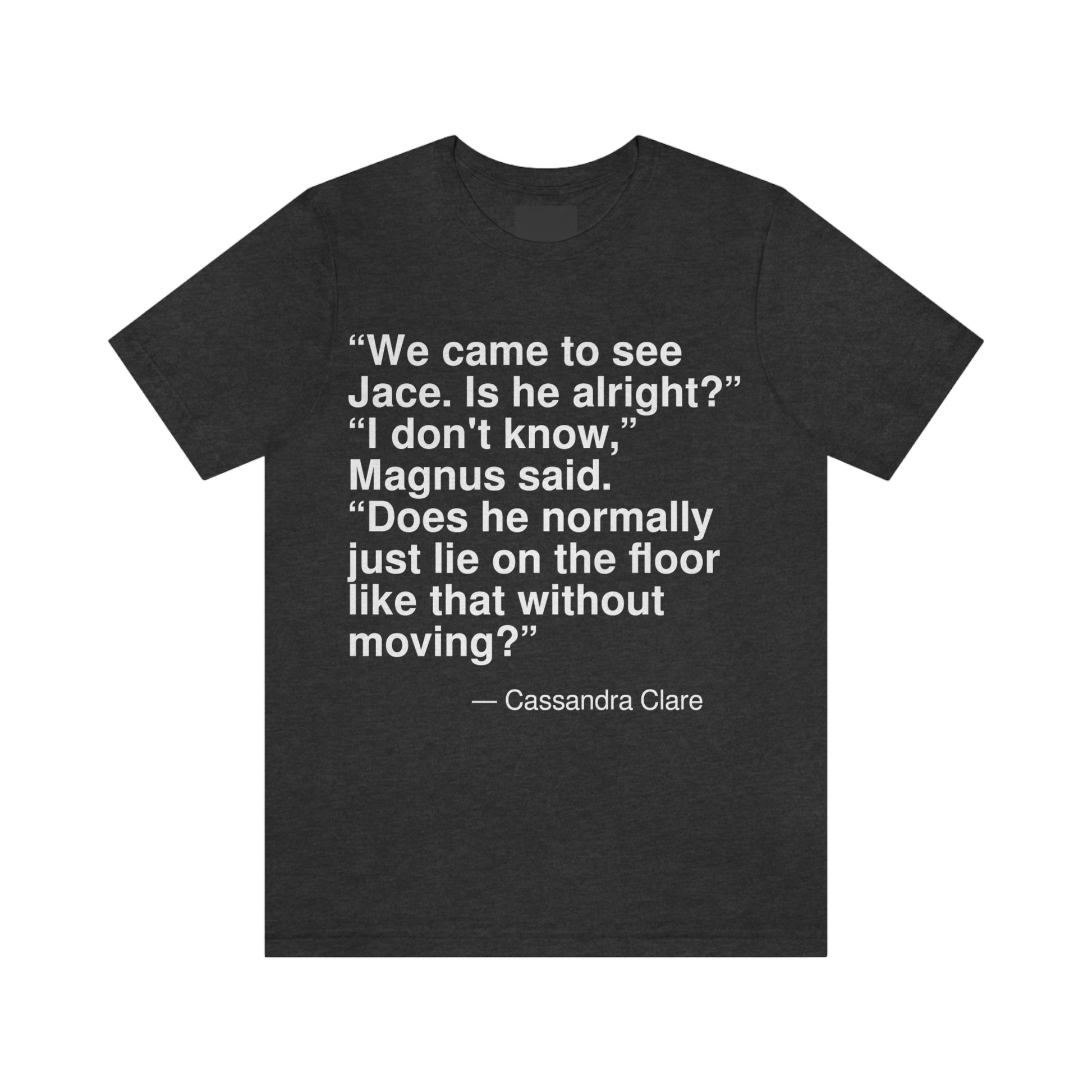 "We came to see Jace. Is he alright?" "I don't know," Magnus said. "Does he normally just lie on the floor like that without moving?" -- Cassandra Clare. Adult premium quality t-shirt