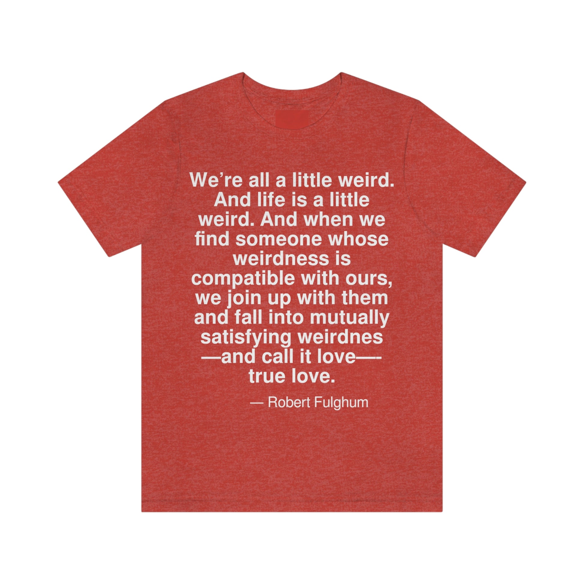 We're all a little weird. And life is a little weird. And when we find someone whose weirdness is compatible with ours, we join up with them and fall into mutually satisfying weirdness -- and call it love -- true love. -- Robert Fulghum. Adult premium quality t-shirt