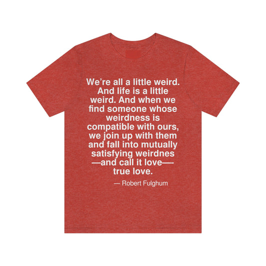 We're all a little weird. And life is a little weird. And when we find someone whose weirdness is compatible with ours, we join up with them and fall into mutually satisfying weirdness -- and call it love -- true love. -- Robert Fulghum. Adult premium quality t-shirt