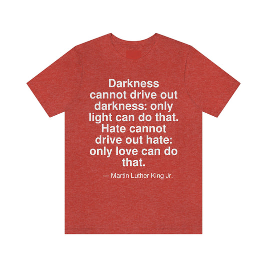 Darkness cannot drive out darkness: only light can do that. Hate cannot drive out hate: only love can do that. -- Martin Luther King Jr. Adult premium quality t-shirt