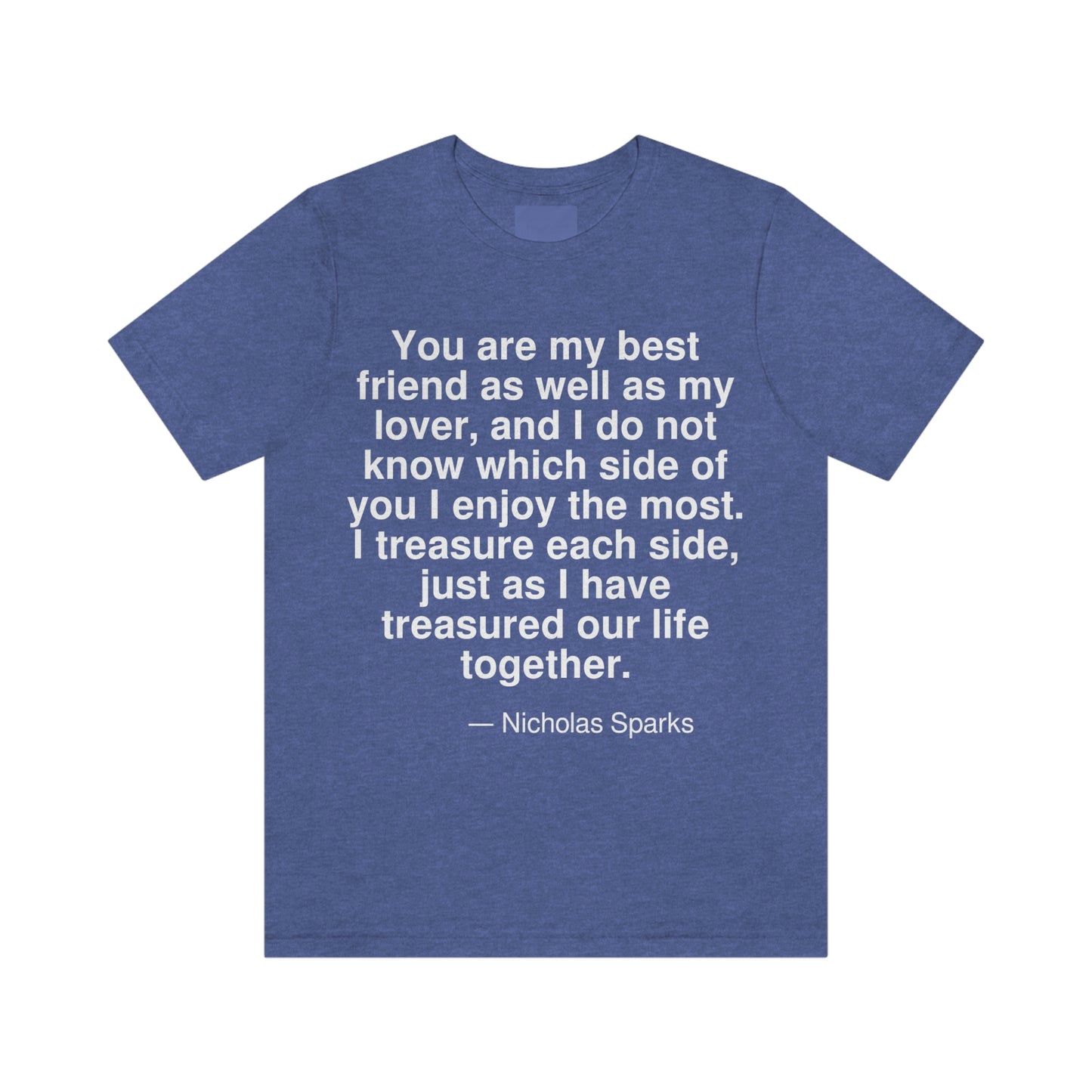 You are my best friend as well as my lover, and I do not know which side of you I enjoy the most. I treasure each side, just as I have treasured our life together. -- Nicholas Sparks. Adult premium quality t-shirt