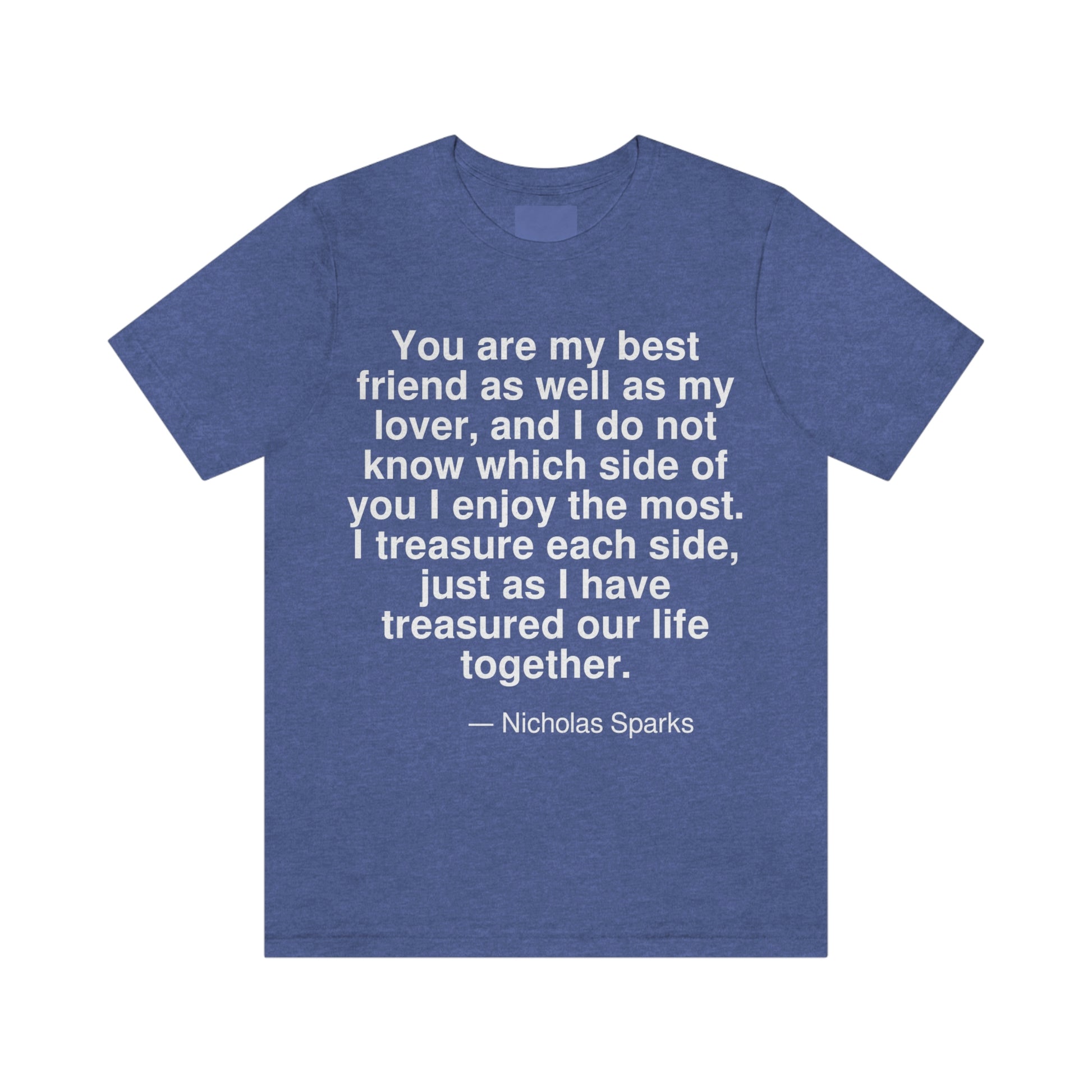 You are my best friend as well as my lover, and I do not know which side of you I enjoy the most. I treasure each side, just as I have treasured our life together. -- Nicholas Sparks. Adult premium quality t-shirt