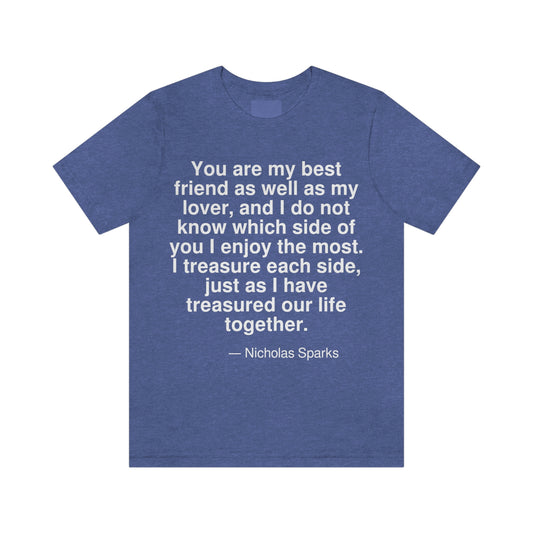 You are my best friend as well as my lover, and I do not know which side of you I enjoy the most. I treasure each side, just as I have treasured our life together. -- Nicholas Sparks. Adult premium quality t-shirt