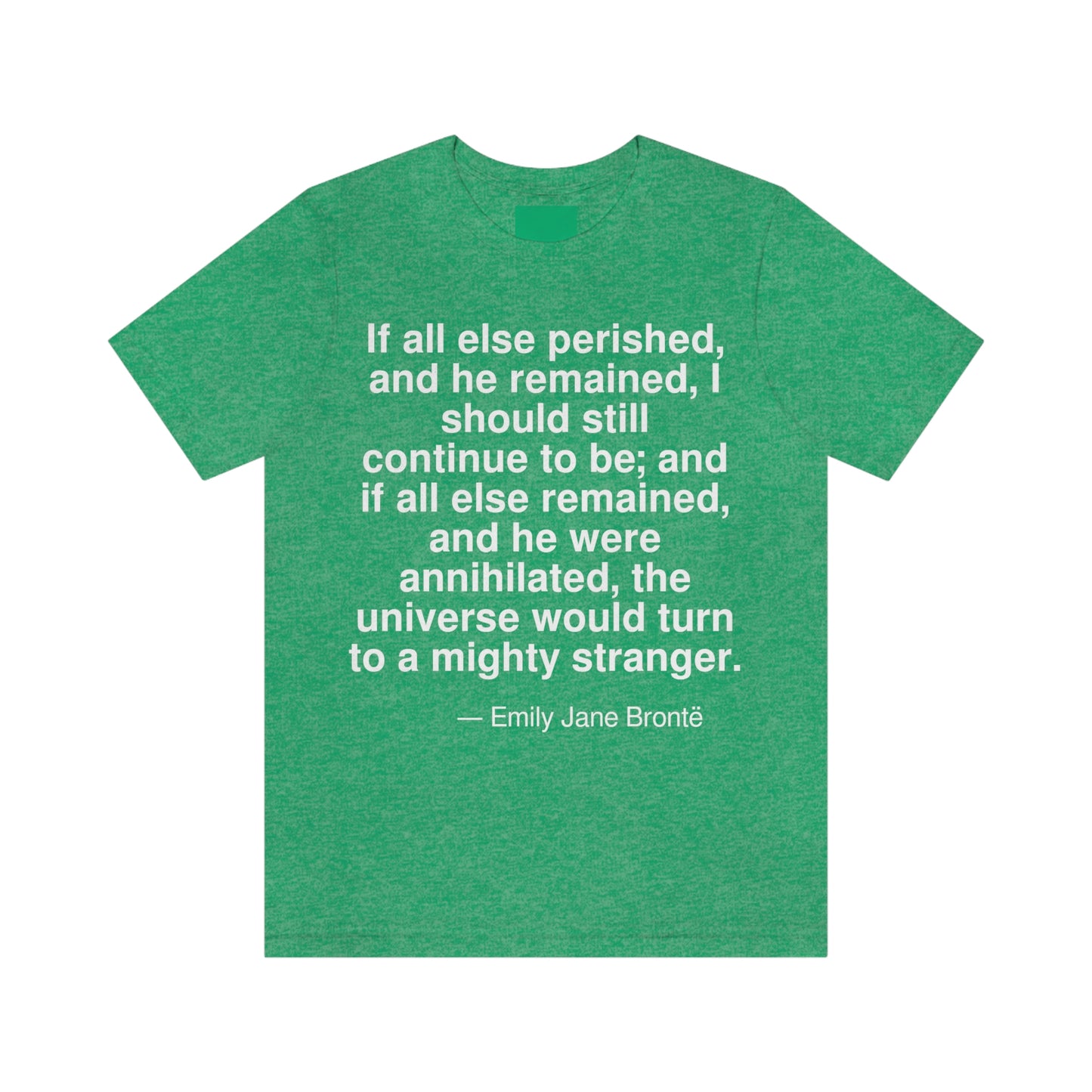 If all else perished, and he remained, I should continue to be; and if all else remained, and he were annihilated, the universe would turn to a mighty stranger. -- Emily Jane Bronte. Adult premium quality t-shirt