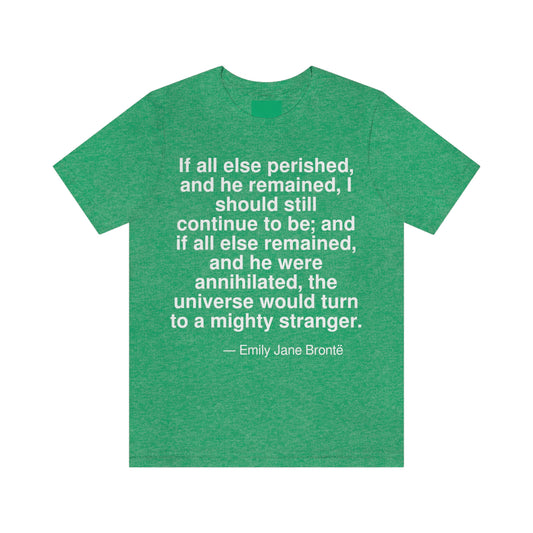 If all else perished, and he remained, I should continue to be; and if all else remained, and he were annihilated, the universe would turn to a mighty stranger. -- Emily Jane Bronte. Adult premium quality t-shirt