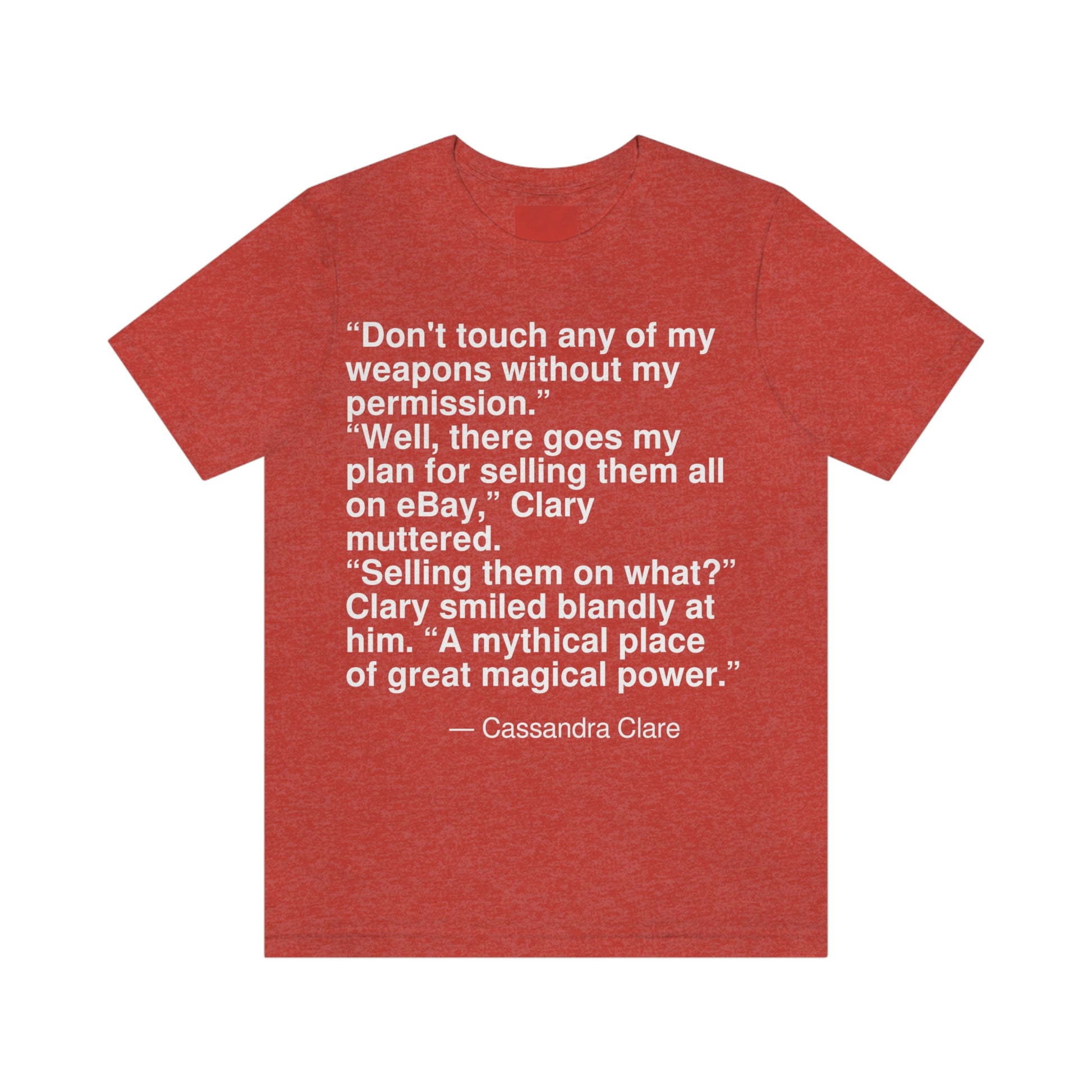 "Don't touch any of my weapons without my permission." "Well, there goes my plan for selling them all on eBay," Clary muttered. "Selling them on what?" Clary smiled blandly at him. "A mythical place of great magical power." -- Cassandra Clare. Adult premium quality t-shirt