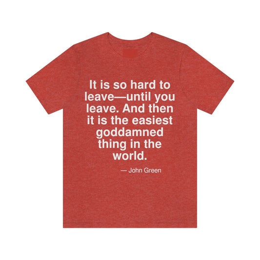 It is so hard to leave -- until you leave. And then it is the easiest goddamned thing in the world. -- John Green. Adult premium quality t-shirt