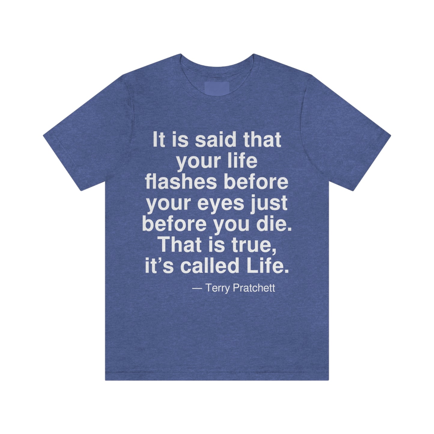 It is said that your life flashes before your eyes just before you die. That is true, it's called Life. -- Terry Pratchett. Adult premium quality t-shirt