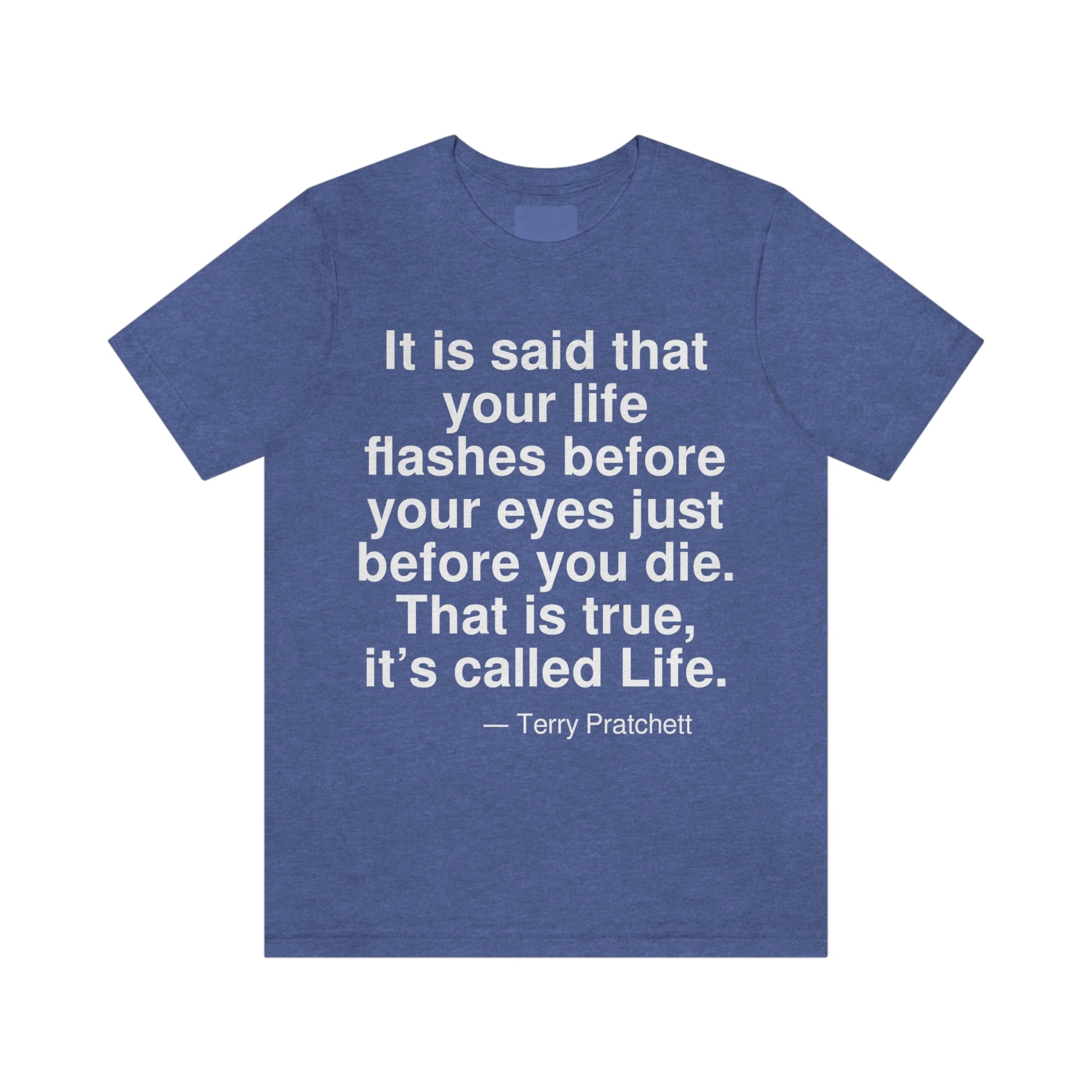 It is said that your life flashes before your eyes just before you die. That is true, it's called Life. -- Terry Pratchett. Adult premium quality t-shirt