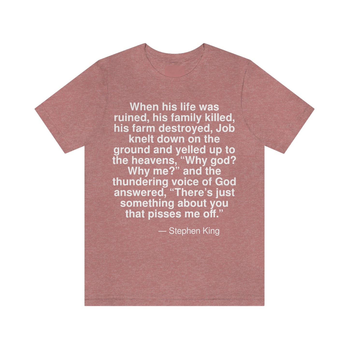 When his life was ruined, his family killed, his farm destroyed, Job knelt down on the ground and yelled up to the heavens, "Why god? Why me?" and the thundering voice of God answered, "There is just something about you that pisses me off." -- Stephen King. Adult premium quality t-shirt