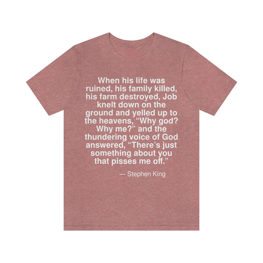 When his life was ruined, his family killed, his farm destroyed, Job knelt down on the ground and yelled up to the heavens, "Why god? Why me?" and the thundering voice of God answered, "There is just something about you that pisses me off." -- Stephen King. Adult premium quality t-shirt