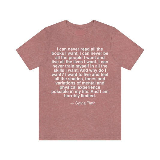 I can never read all the books I want; I can never be all the people I want and live all the lives I want. I can never train myself in all the skills I want. And why do I want? I want to live and feel all the shades, tones and variations of mental and physical experience possible in my life. And I am horribly limited. -- Sylvia Plath. Adult premium quality t-shirt