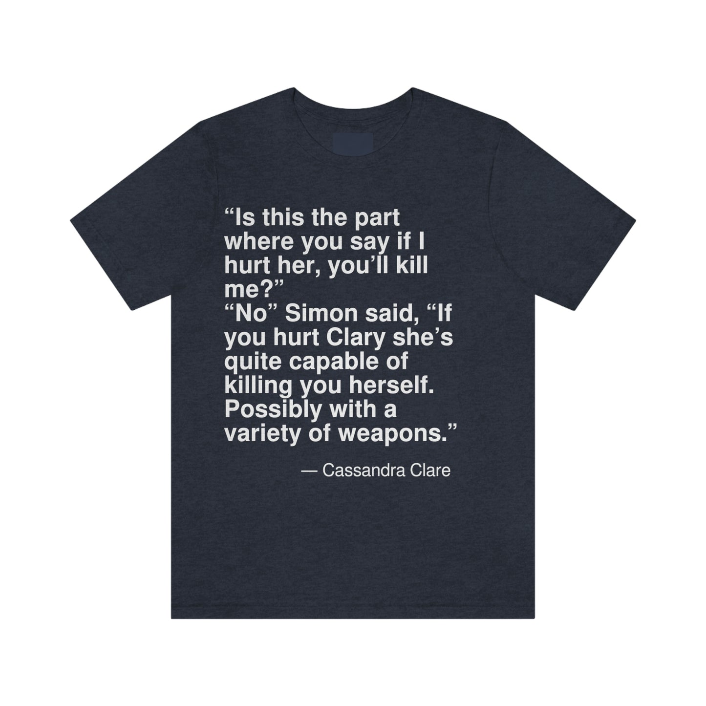 "Is this the part where you say if I hurt her, you'll kill me?" "No" Simon said, "If you hurt Clary she's quite capable of killing you herself. Possibly with a variety of weapons." -- Cassandra Clare. Adult premium quality t-shirt