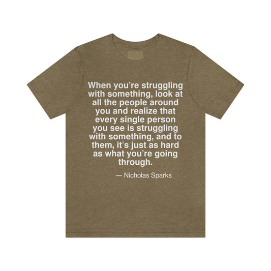 When you're struggling with something, look at all the people around you and realize that every single person you see is struggling with something, and to them, it's just as hard as what you're going through. -- Nicholas Sparks. Adult premium quality t-shirt