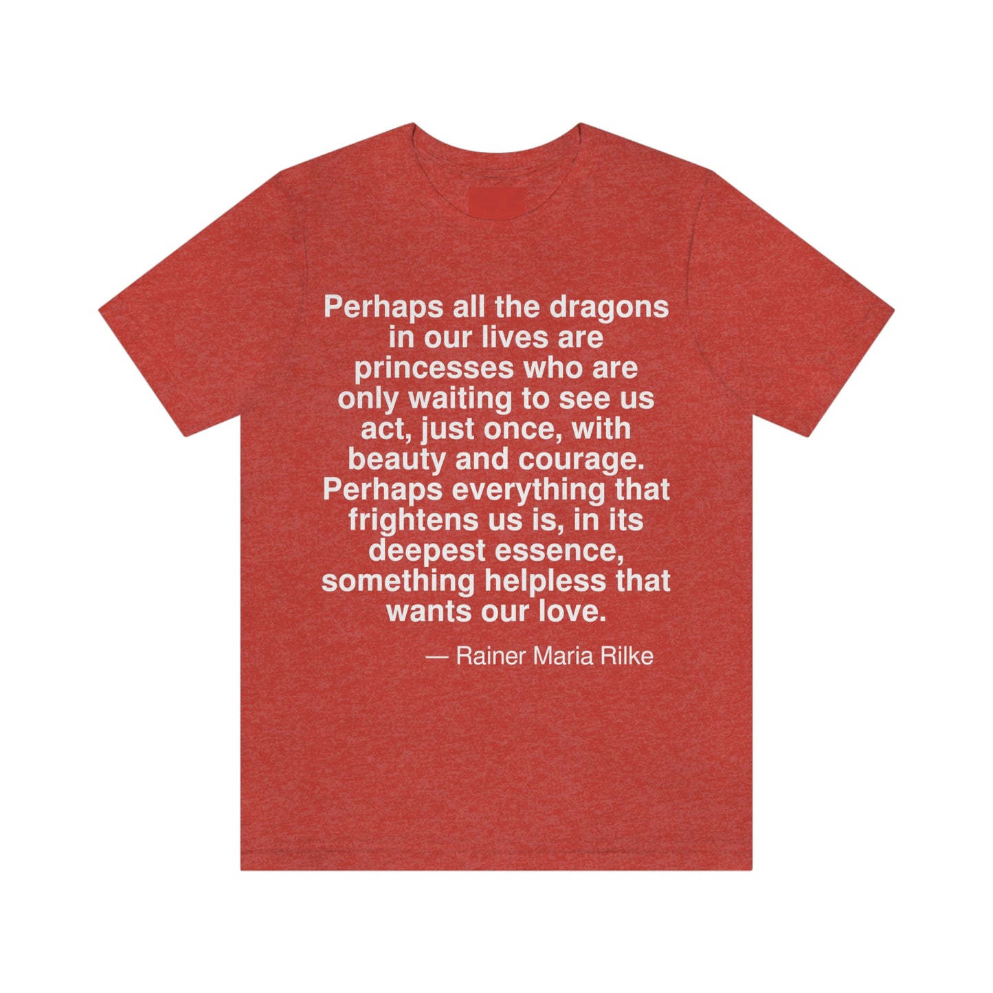 Perhaps all the dragons in our lives are princesses who are only waiting to see us act, just once, with beauty and courage. Perhaps everything that frightens us is, in its deepest essence, something helpless that wnats our love. -- Rainer Maria Rilke. Adult premium quality t-shirt