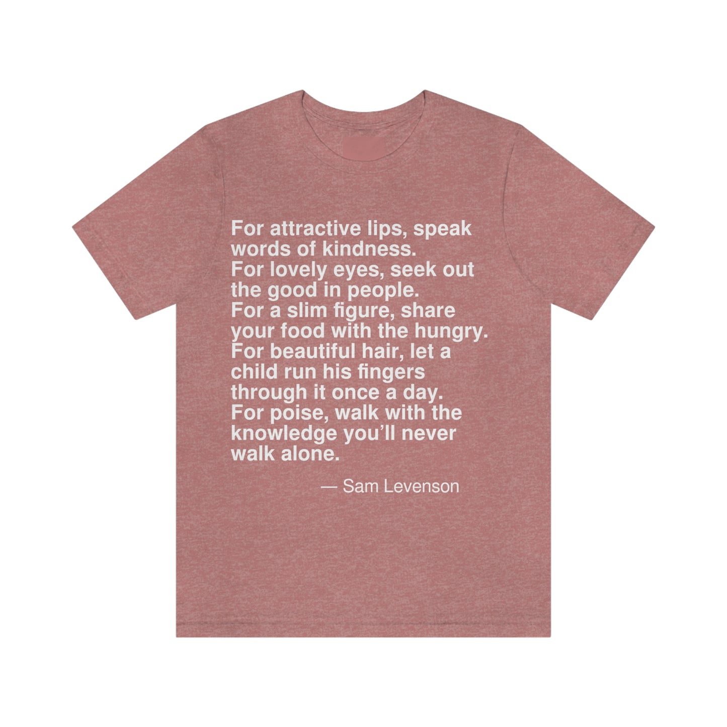 For attractive lips, speak words of kindness. Foe lovely eyes, seek out the good in people. For a slim figure, share your food with the hungry. For beautiful hair, let a child run his fingers through it once a day. For poise, walk with the knowledge you'll never walk alone. -- Sam Levenson. Adult premium quality t-shirt