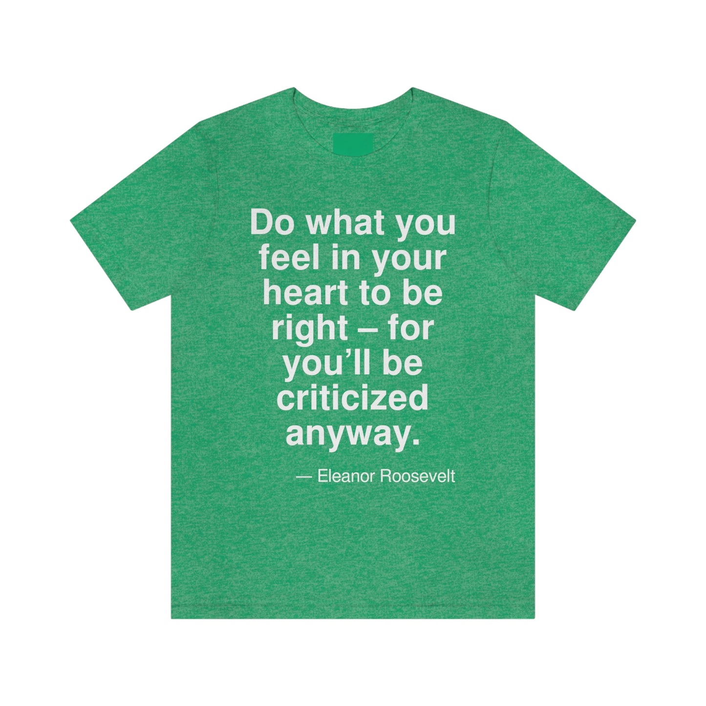 Do what you feel in your heart to be right -- for you'll be criticized anyway. -- Eleanor Roosevelt. Adult premium quality t-shirt