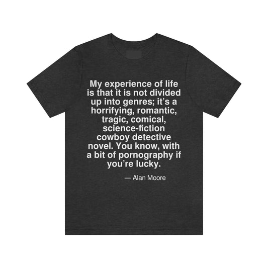 My experience of life is that it is not divided up into genres; it's a horrifying, romantic, tragic, comical, science-fiction cowboy detective novel. You know, with a bit of pornography if you're lucky. -- Alan Moore. Adult premium quality t-shirt