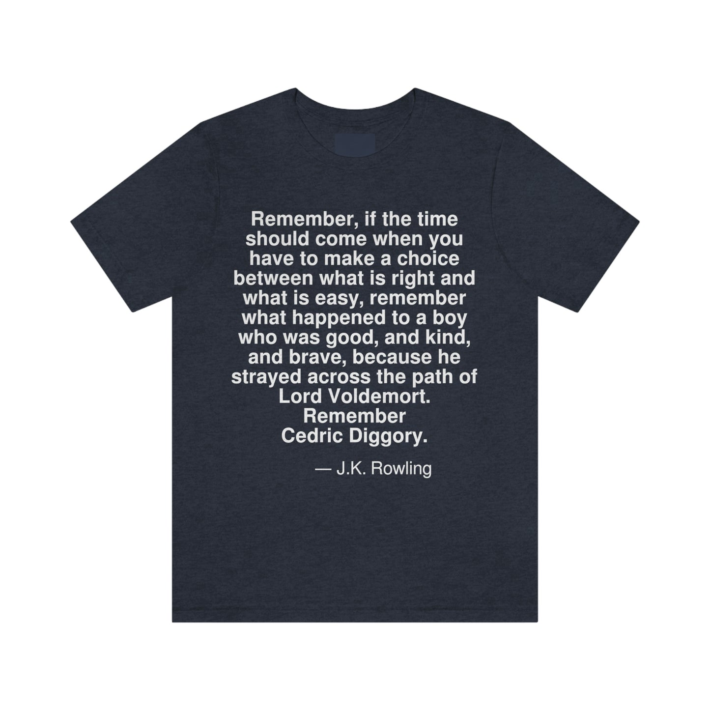 Remember, if the time should come when you have to make a choice between what is right and what is easy, remember what happened to a boy who was good, and kind, and brave, because he strayed across the path of Lord Voldemort. Remember Cedric Diggory. -- J. K. Rowling. Adult premium quality t-shirt