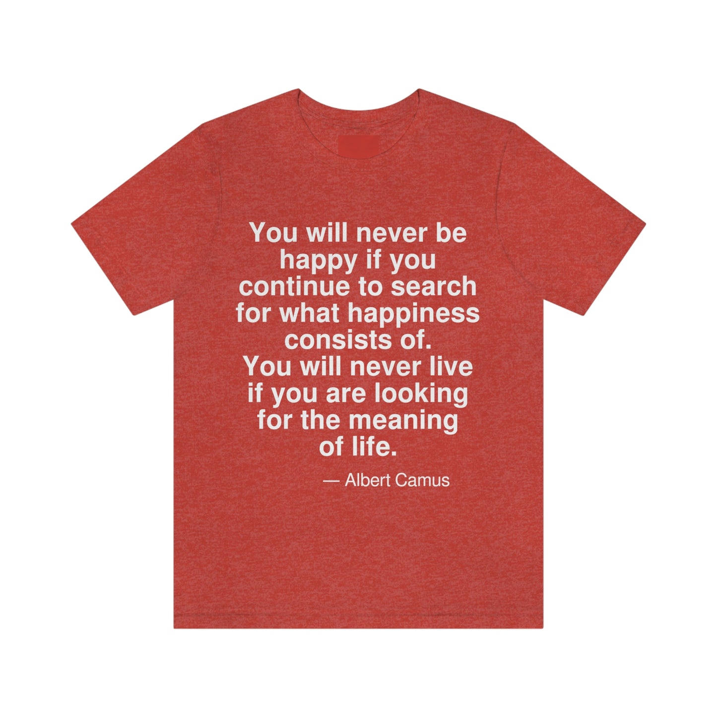 You will never be happy if you continue to search for what happiness consists of. You will never live if you are looking for the meaning of life. -- Albert Camus. Adult premium quality t-shirt