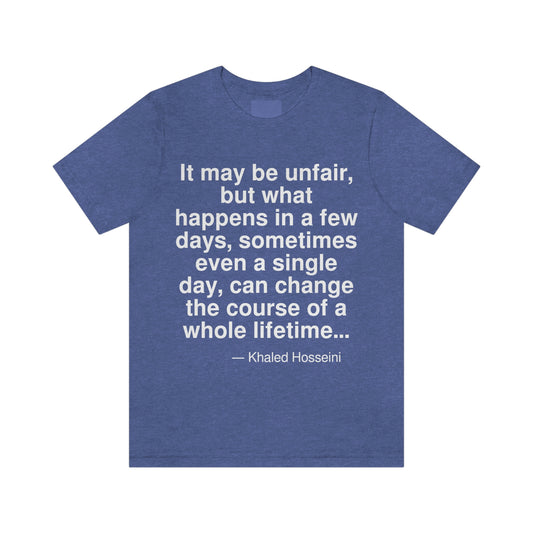 It may be unfair, but what happens in a few days, sometimes even a single day, can change the course of a whole lifetime . . . -- Khaled Hosseini. Adult premium quality t-shirt