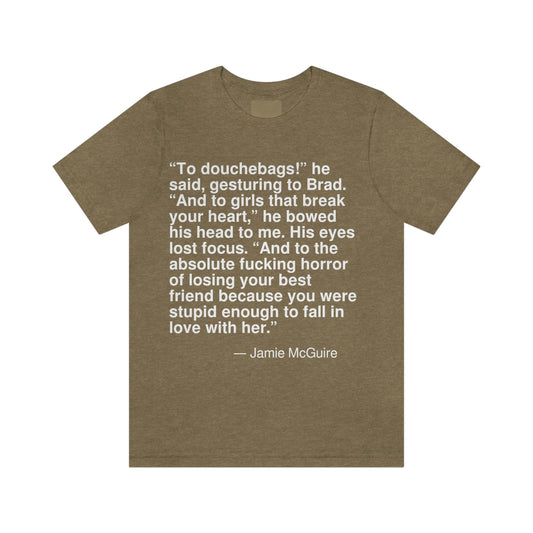 "To douchebags!" he said, gesturing to Brad. "And to girls that break your heart," he bowed his head to me. His eyes lost focus. "And to the absolute fucking horror of losing your best friend because you were stupid enough to fall in love with her." -- Jamie McGuire. Adult premium quality t-shirt