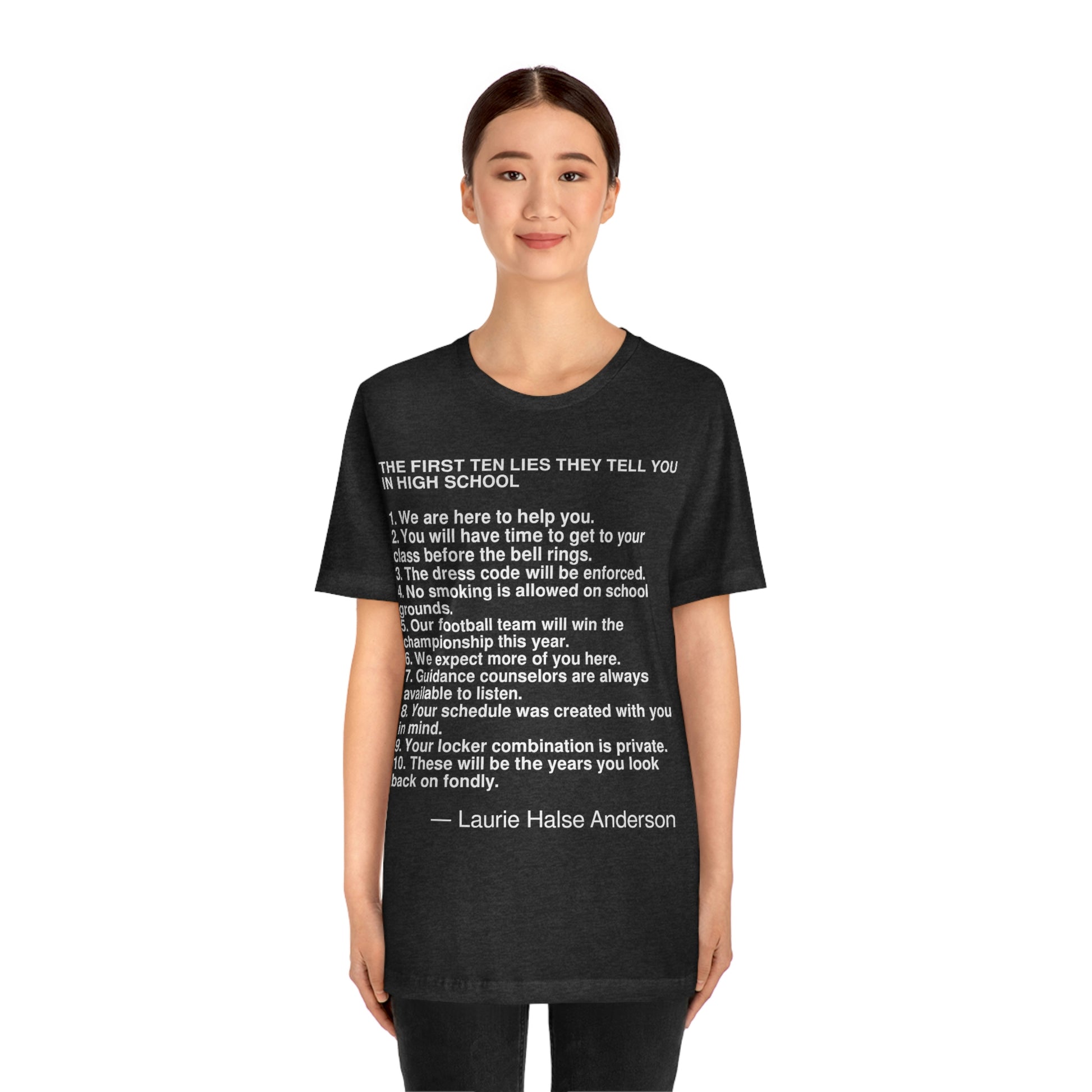 6. We expect more of you here. 7. Guidance counselors are always available to listen. 8. Your schedule was created with you in mind. 9. Your locker combination is private. 10. These will be the years you look back on fondly. -- Laurie Halse Anderson, Adult premium quality t-shirt