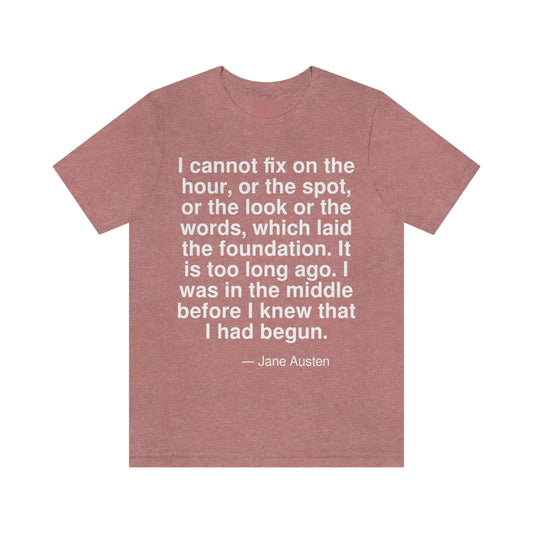 I cannot fix on the hour, or the spot, or the look or the words, which laid the foundation. It is too long ago. I was in the middle before I knew that I had begun. -- Jane Austen. Adult premium quality t-shirt