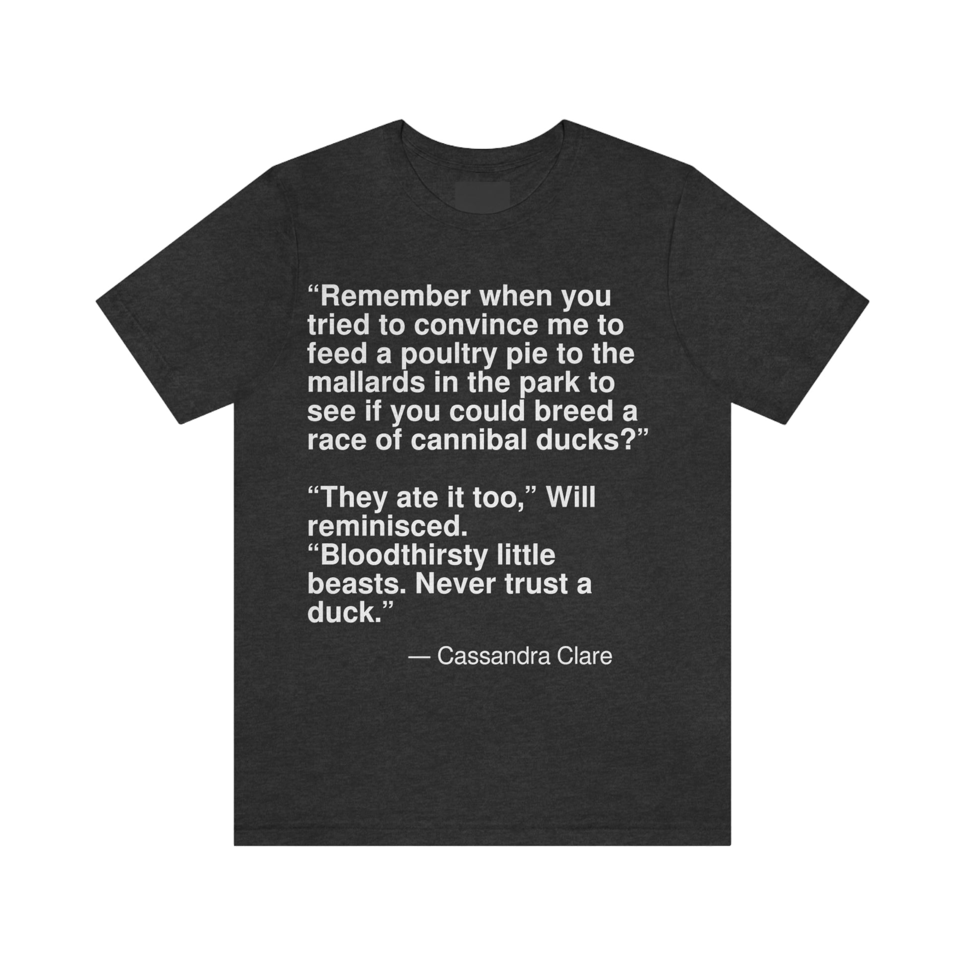 "Remember when you tried to convince me to feed poultry pie to the mallards in the park to see if you could breed a race of cannibal ducks?" "They ate it too," Will reminiced. "Bloodthirsty little beasts. Never trust a duck." -- Cassandra Clare. Adult premium quality t-shirt